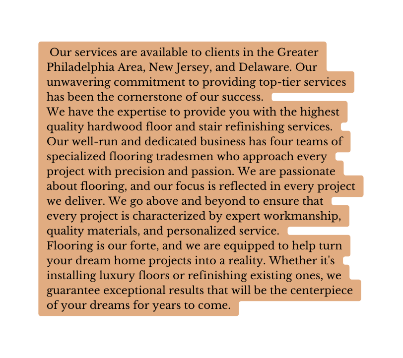 Our services are available to clients in the Greater Philadelphia Area New Jersey and Delaware Our unwavering commitment to providing top tier services has been the cornerstone of our success We have the expertise to provide you with the highest quality hardwood floor and stair refinishing services Our well run and dedicated business has four teams of specialized flooring tradesmen who approach every project with precision and passion We are passionate about flooring and our focus is reflected in every project we deliver We go above and beyond to ensure that every project is characterized by expert workmanship quality materials and personalized service Flooring is our forte and we are equipped to help turn your dream home projects into a reality Whether it s installing luxury floors or refinishing existing ones we guarantee exceptional results that will be the centerpiece of your dreams for years to come